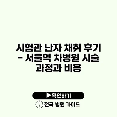 시험관 난자 채취 후기 - 서울역 차병원 시술 과정과 비용