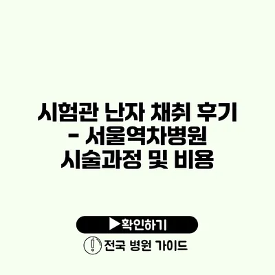 시험관 난자 채취 후기 - 서울역차병원 시술과정 및 비용