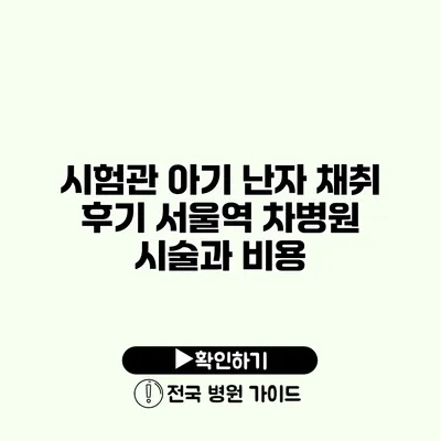 시험관 아기 난자 채취 후기 서울역 차병원 시술과 비용